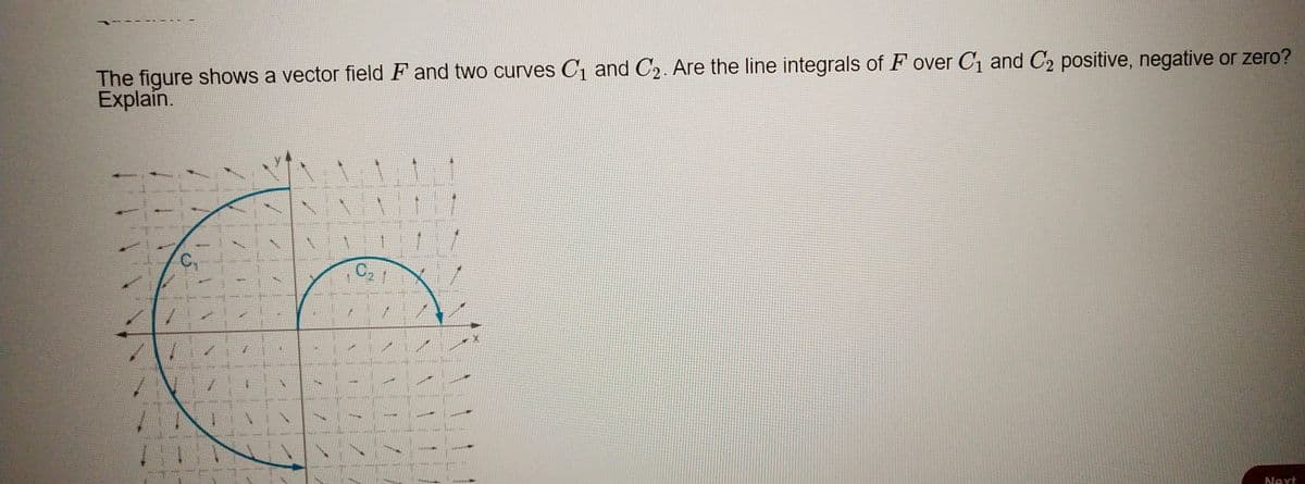 The figure shows a vector field F and two curves C1 and C2. Are the line integrals of F over C1 and C2 positive, negative or zero?
Explain.
C,
Next
