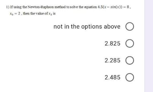 1) If using the Newton-Raphson method to solve the equation 4.5(x- sin(x)) = 8,
X, = 2, then the vahue of x, is
not in the options above O
2.825 O
2.285 O
2.485 O
