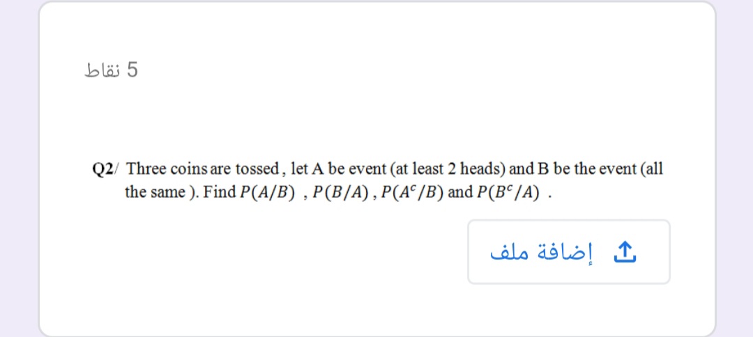 5 نقاط
Q2/ Three coins are tossed, let A be event (at least 2 heads) and B be the event (all
the same ). Find P(A/B) , P(B/A), P(A°/B) and P(B° /A).
ث إضافة ملف
