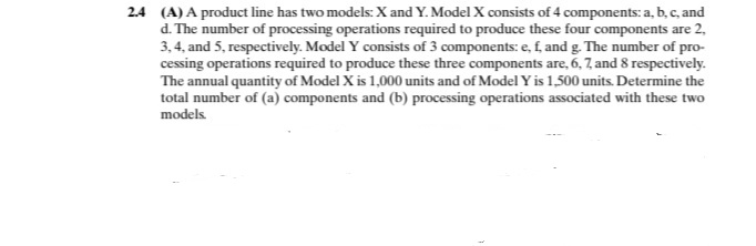 2.4 (A) A product line has two models. X and Y. Model X consists of 4 components: a, b, c, and
d. The number of processing operations required to produce these four components are 2,
3, 4, and 5, respectively. Model Y consists of 3 components: e, f, and g. The number of pro-
cessing operations required to produce these three components are, 6, 7, and 8 respectively.
The annual quantity of Model X is 1,000 units and of Model Yis 1,500 units. Determine the
total number of (a) components and (b) processing operations associated with these two
models
