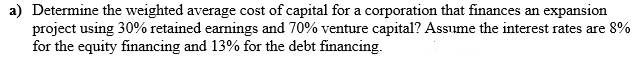 a) Determine the weighted average cost of capital for a corporation that finances an expansion
project using 30% retained earnings and 70% venture capital? Assume the interest rates are 8%
for the equity financing and 13% for the debt financing.
