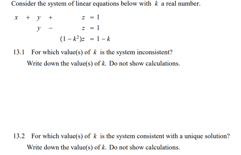 Consider the system of linear equations below with k a real number.
х + у +
z = 1
y
z = 1
(1 – k²)z = 1 - k
%3D
13.1
For which value(s) of k is the system inconsistent?
Write down the value(s) of k. Do not show calculations.
13.2 For which value(s) of k is the system consistent with a unique solution?
Write down the value(s) of k. Do not show calculations.
