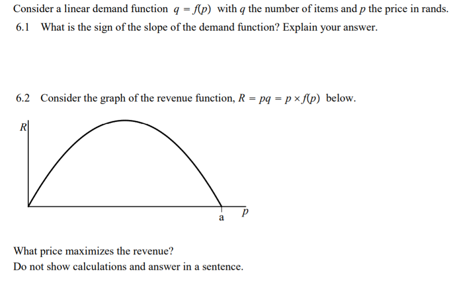 Consider a linear demand function q = Ap) with q the number of items and p the price in rands.
6.1
What is the sign of the slope of the demand function? Explain your answer.
6.2 Consider the graph of the revenue function, R = pq = p × f(p) below.
R
a
What price maximizes the revenue?
Do not show calculations and answer in a sentence.
