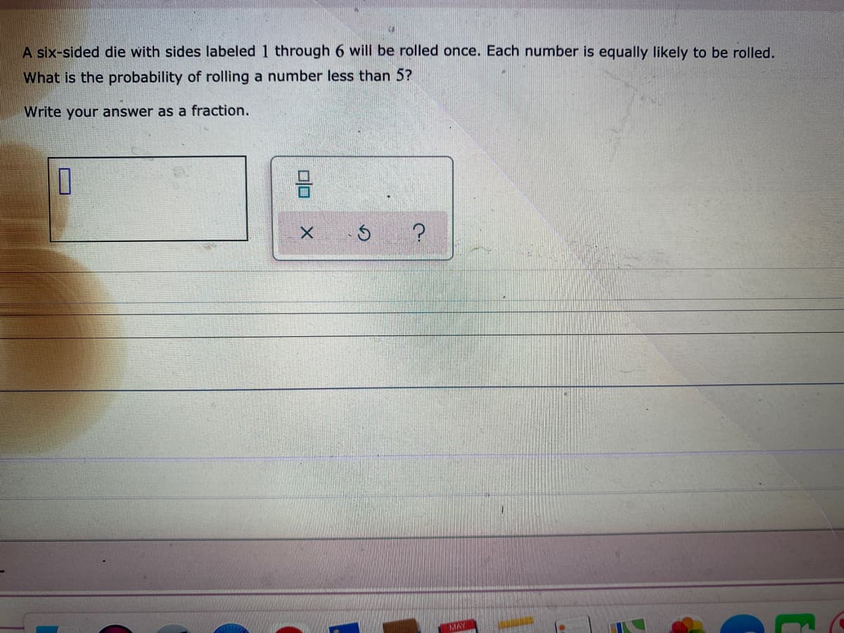 A six-sided die with sides labeled 1 through 6 will be rolled once. Each number is equally likely to be rolled.
What is the probability of rolling a number less than 5?
Write your answer as a fraction.
MAY
