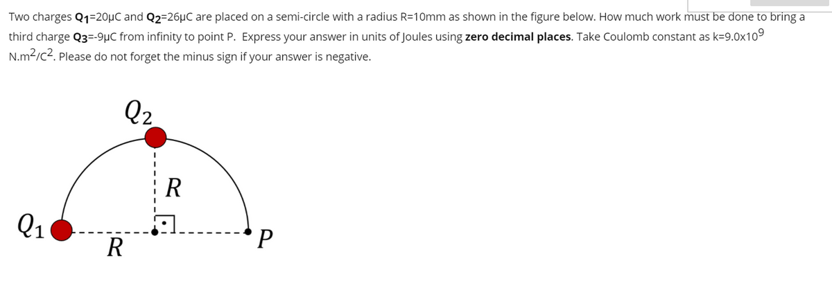 Two charges Q1=20µC and Q2=26µC are placed on a semi-circle with a radius R=10mm as shown in the figure below. How much work must be done to bring a
third charge Q3=-9µC from infinity to point P. Express your answer in units of Joules using zero decimal places. Take Coulomb constant as k=9.0x109
N.m2/c2. Please do not forget the minus sign if your answer is negative.
Q2
R
Q1
*P
R
