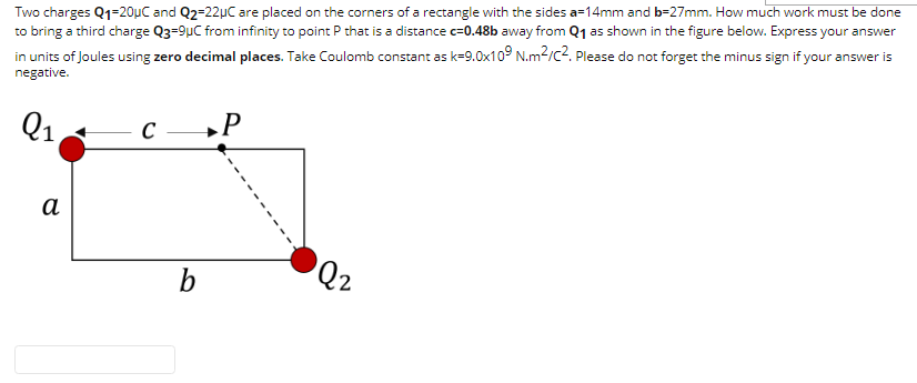 Two charges Q1=20ụC and Q2=22µC are placed on the corners of a rectangle with the sides a=14mm and b=27mm. How much work must be done
to bring a third charge Q3=9µC from infinity to point P that is a distance c=0.48b away from Q1 as shown in the figure below. Express your answer
in units of Joules using zero decimal places. Take Coulomb constant as k=9.0x10° N.m2/c2. Please do not forget the minus sign if your answer is
negative.
Q1
C
»P
а
Q2
