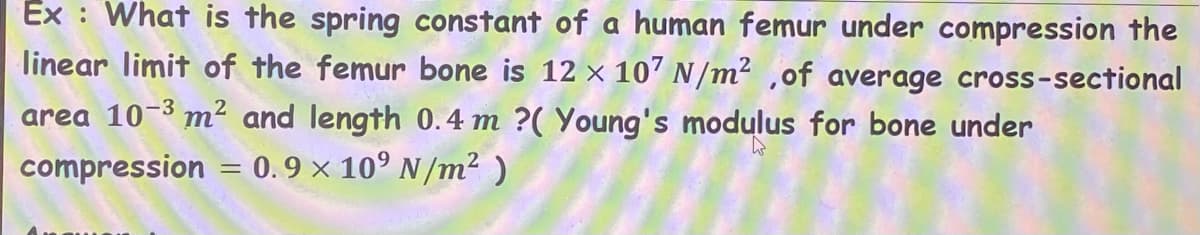 Ex : What is the spring constant of a human femur under compression the
linear limit of the femur bone is 12 × 107 N/m² ,of average cross-sectional
area 10-3 m² and length 0.4 m ?( Young's modulus for bone under
compression = 0.9 x 10° N/m²)
