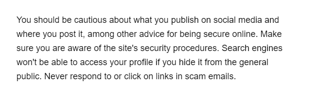 You should be cautious about what you publish on social media and
where you post it, among other advice for being secure online. Make
sure you are aware of the site's security procedures. Search engines
won't be able to access your profile if you hide it from the general
public. Never respond to or click on links in scam emails.