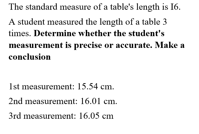The standard measure of a table's length is 16.
A student measured the length of a table 3
times. Determine whether the student's
measurement is precise or accurate. Make a
conclusion
1st measurement: 15.54 cm.
2nd measurement: 16.01 cm.
3rd measurement: 16.05 cm