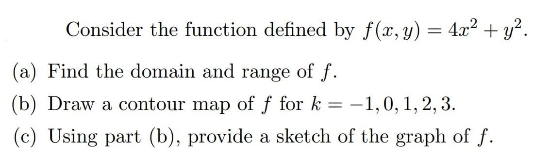 Consider the function defined by f(x, y) = 4x² + y².
(a) Find the domain and range of f.
(b) Draw a contour map of f for k
–1,0,1, 2, 3.
(c) Using part (b), provide a sketch of the graph of f.
