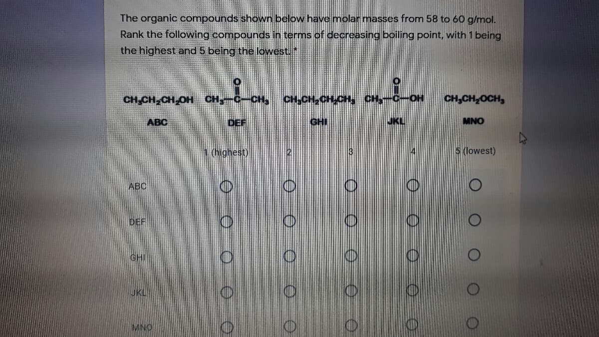 The organic compounds shown below have molar masses from 58 to 60 g/mol.
Rank the following compounds in terms of decreasing boiling point, with 1 being
the highest and 5 being the lowest
CH CH CH OH CH C-CH,
CH,CH,CH CH, CH,-C-OH
CH,CH OCH,
ABC
DEF
GHI
MNO
(highest)
2
5 (lowest)
ABC
DEF
JKL
MNO
