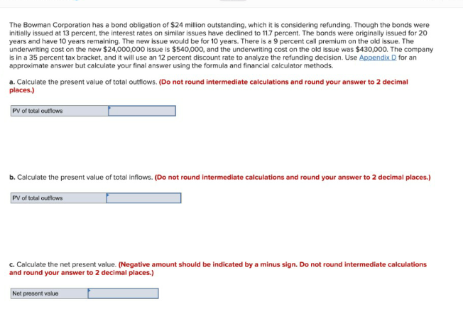 The Bowman Corporation has a bond obligation of $24 million outstanding, which it is considering refunding. Though the bonds were
initially issued at 13 percent, the interest rates on similar issues have declined to 11.7 percent. The bonds were originally issued for 20
years and have 10 years remaining. The new issue would be for 10 years. There is a 9 percent call premium on the old issue. The
underwriting cost on the new $24,000,000 issue is $540,000, and the underwriting cost on the old issue was $430,000. The company
is in a 35 percent tax bracket, and it will use an 12 percent discount rate to analyze the refunding decision. Use Appendix D for an
approximate answer but calculate your final answer using the formula and financial calculator methods.
a. Calculate the present value of total outflows. (Do not round intermediate calculations and round your answer to 2 decimal
places.)
PV of total outflows
b. Calculate the present value of total inflows. (Do not round intermediate calculations and round your answer to 2 decimal places.)
PV of total outflows
c. Calculate the net present value. (Negative amount should be indicated by a minus sign. Do not round intermediate calculations
and round your answer to 2 decimal places.)
Net present value
