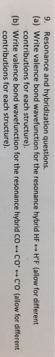 9. Resonance and hybridization questions.
(a) Write valence bond wavefunction for the resonance hybrid HF + H'F (allow for different
contributions for each structure).
(b) Write valence bond wavefunction for the resonance hybrid CO + Co* + C*o' (allow for different
contributions for each structure).
