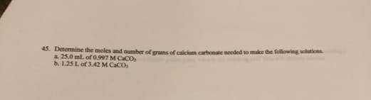 45. Determine the moles and number of grams of calcium carbonate needed to make the following solutions
a. 25.0 ml. of 0.997 M CaCO
b. 1.25 L of 3.42 M CaCO,
