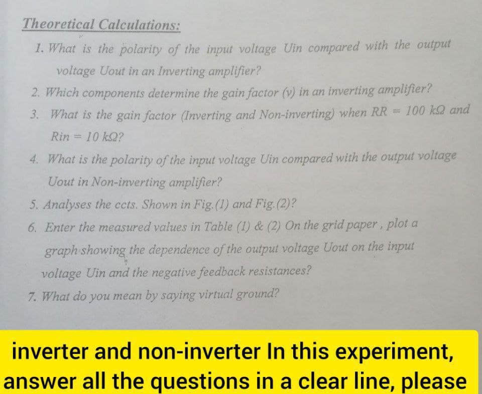 Theoretical Calculations:
1. What is the polarity of the input voltage Uin compared with the output
voltage Uout in an Inverting amplifier?
2. Which components determine the gain factor (v) in an inverting amplifier?
100 k2 and
3. What is the gain factor (Inverting and Non-inverting) when RR =
Rin 10 k2?
%3D
4. What is the polarity of the input voltage Uin compared with the output voltage
Uout in Non-inverting amplifier?
5. Analyses the ccts. Shown in Fig. (1) and Fig.(2)?
6. Enter the measured values in Table (1) & (2) On the grid paper, plot a
graph showing the dependence of the output voltage Uout on the input
voltage Uin and the negative feedback resistances?
7. What do you mean by saying virtual ground?
inverter and non-inverter In this experiment,
answer all the questions in a clear line, please
