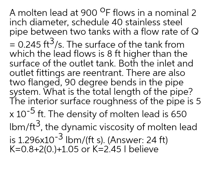 A molten lead at 900 °F flows in a nominal 2
inch diameter, schedule 40 stainless steel
pipe between two tanks with a flow rate of Q
= 0.245 ft/s. The surface of the tank from
which the lead flows is 8 ft higher than the
surface of the outlet tank. Both the inlet and
outlet fittings are reentrant. There are also
two flanged, 90 degree bends in the pipe
system. What is the total length of the pipe?
The interior surface roughness of the pipe is 5
x 10-5 ft. The density of molten lead is 650
Ibm/ft, the dynamic viscosity of molten lead
is 1.296x10-3 lbm/(ft s). (Answer: 24 ft)
K=0.8+2(0.)+1.05 or K=2.45 I believe
