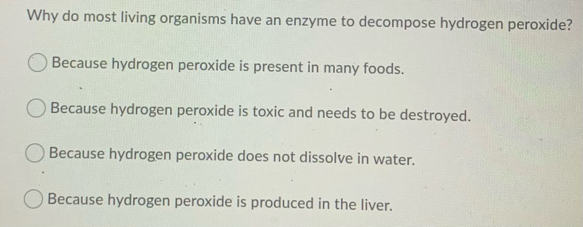 Why do most living organisms have an enzyme to decompose hydrogen peroxide?
Because hydrogen peroxide is present in many foods.
O Because hydrogen peroxide is toxic and needs to be destroyed.
Because hydrogen peroxide does not dissolve in water.
Because hydrogen peroxide is produced in the liver.
