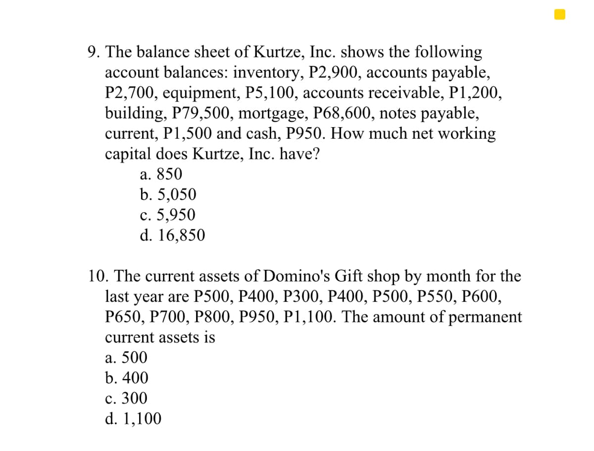 9. The balance sheet of Kurtze, Inc. shows the following
account balances: inventory, P2,900, accounts payable,
P2,700, equipment, P5,100, accounts receivable, P1,200,
building, P79,500, mortgage, P68,600, notes payable,
current, P1,500 and cash, P950. How much net working
capital does Kurtze, Inc. have?
а. 850
b. 5,050
с. 5,950
d. 16,850
10. The current assets of Domino's Gift shop by month for the
last year are P500, Р400, Р300, Р400, P500, P550, Р600,
P650, P700, P800, P950, P1,100. The amount of permanent
current assets is
а. 500
b. 400
с. 300
d. 1,100
