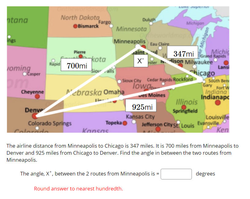 North Dakota
Fargo
OBismarck
htana
Duluth
Michigan
Minnesota
heworldmap
ings
Minneapolis Eau Claire
Michi
347mi Grand Rapids
dison Milwaukee
Lansi
hicago
Pierre
kota
Rapid 700mi
X ster
voming
Siov alls
Časper
Sioux City Cedar Rapids Rockford
Towg
South Ben
Gary FortW
Indiana
Indianapc
Cheyenne
N'ebraska Omaha
ves Moines
Illinois
Springfield
925mi
Denve
Kansas City
Louisville
s Evansville
Ken
Colorado Springs
Topekao
Jefferson City St. Louis
Calorédo
Kansas.
The airline distance from Minneapolis to Chicago is 347 miles. It is 700 miles from Minneapolis to
Denver and 925 miles from Chicago to Denver. Find the angle in between the two routes from
Minneapolis.
The angle, X', between the 2 routes from Minneapolis is =
degrees
Round answer to nearest hundredth.
ke Michigan
