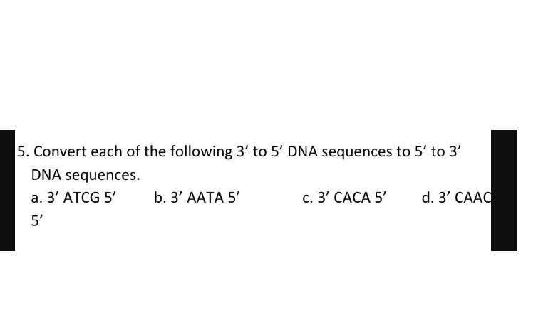 5. Convert each of the following 3' to 5' DNA sequences to 5' to 3'
DNA sequences.
a. 3' ATCG 5'
b. 3' AАТА 5'
с. 3' САСА 5'
d. 3' CAAC
5'
