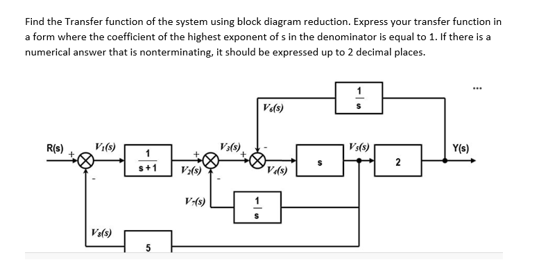 Find the Transfer function of the system using block diagram reduction. Express your transfer function in
a form where the coefficient of the highest exponent of s in the denominator is equal to 1. If there is a
numerical answer that is nonterminating, it should be expressed up to 2 decimal places.
1
V«(s)
R(s)
Vi(s)
Vs(s)
Y(s)
2
V:(s)
V-(s)
Vs(s)
5

