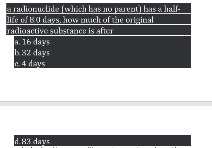 a radionuclide (which has no parent) has a half-
life of 8.0 days, how much of the original
radioactive substance is after
a. 16 days
b.32 days
c. 4 days
d.83 days
. ..
