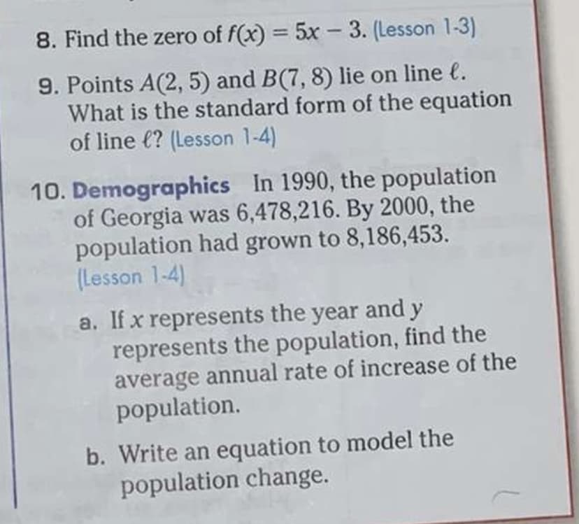 8. Find the zero of f(x) = 5x – 3. (Lesson 1-3)
9. Points A(2, 5) and B(7, 8) lie on line e.
What is the standard form of the equation
of line €? (Lesson 1-4)
10. Demographics In 1990, the population
of Georgia was 6,478,216. By 2000, the
population had grown to 8,186,453.
(Lesson 1-4)
a. If x represents the year and y
represents the population, find the
average annual rate of increase of the
population.
b. Write an equation to model the
population change.
