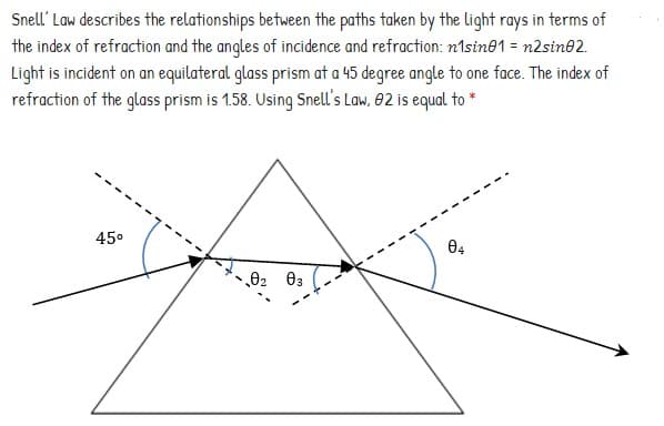 Snell' Law describes the relationships between the paths taken by the light rays in terms of
the index of refraction and the angles of incidence and refraction: n1sine1 = n2sine2.
Light is incident on an equilateral glass prism at a 45 degree angle to one face. The index of
refraction of the glass prism is 1.58. Using Snell's Law, 02 is equal to *
45°
02 03
