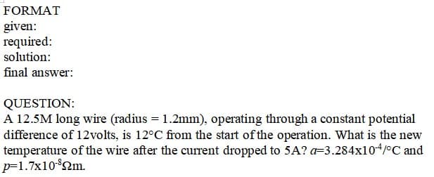 FORMAT
given:
required:
solution:
final answer:
QUESTION:
A 12.5M long wire (radius = 1.2mm), operating through a constant potential
difference of 12volts, is 12°C from the start of the operation. What is the new
temperature of the wire after the current dropped to 5A? a=3.284x104/°C and
p=1.7x10°2m.
