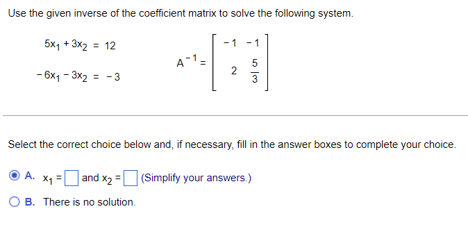 Use the given inverse of the coefficient matrix to solve the following system.
5x1 + 3x2
= 12
- 1
A-1=
5
- 6x1 - 3x2 = - 3
Select the correct choice below and, if necessary, fill in the answer boxes to complete your choice.
А.
and x2 =
(Simplify your answers.)
B. There is no solution.
2.
