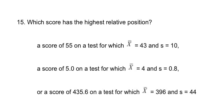 15. Which score has the highest relative position?
a score of 55 on a test for which X = 43 and s = 10,
a score of 5.0 on a test for which X = 4 and s = 0.8,
or a score of 435.6 on a test for which X = 396 and s = 44
