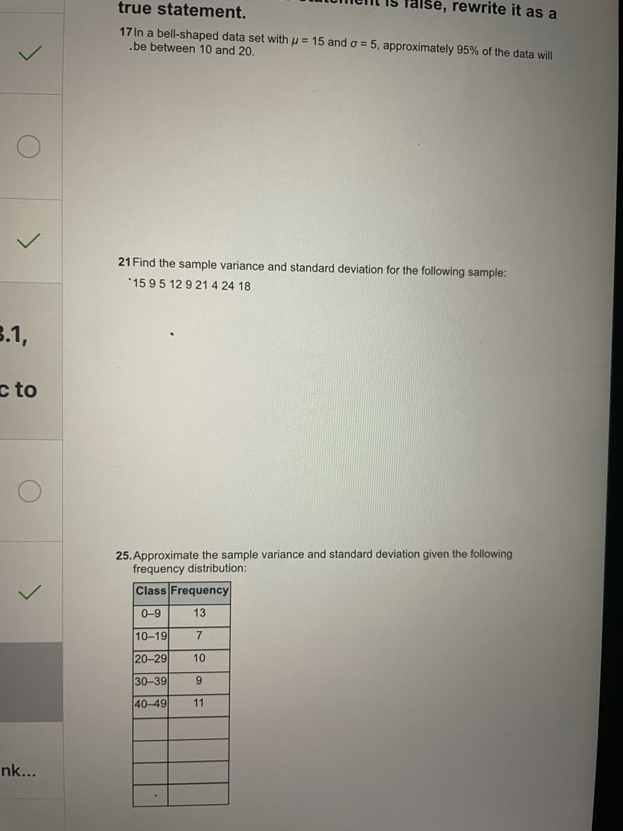 true statement.
false, rewrite it as a
17 In a bell-shaped data set with p = 15 ando = 5, approximately 95% of the data will
.be between 10 and 20.
21 Find the sample variance and standard deviation for the following sample:
*1595 12 9 21 4 24 18
3.1,
c to
25. Approximate the sample variance and standard deviation given the following
frequency distribution:
Class Frequency
0-9
13
10-19
7
20-29
10
30-39
9.
40-49
11
nk...
