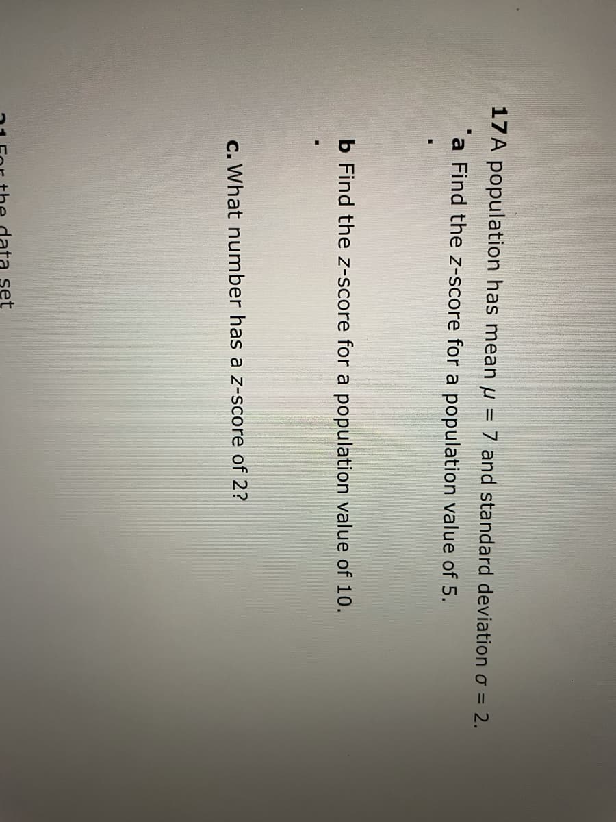 17A population has mean u
7 and standard deviation o = 2.
a Find the z-score for a population value of 5.
b Find the z-score for a population value of 10.
c. What number has a z-score of 2?
set
