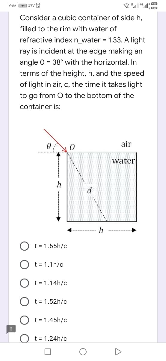 VaMIFI
Consider a cubic container of side h,
filled to the rim with water of
refractive index n_water = 1.33. A light
ray is incident at the edge making an
angle e = 38° with the horizontal. In
terms of the height, h, and the speed
of light in air, c, the time it takes light
to go from O to the bottom of the
container is:
air
water
h
t = 1.65h/c
t = 1.1h/c
t = 1.14h/c
t = 1.52h/c
t = 1.45h/c
t = 1.24h/c
