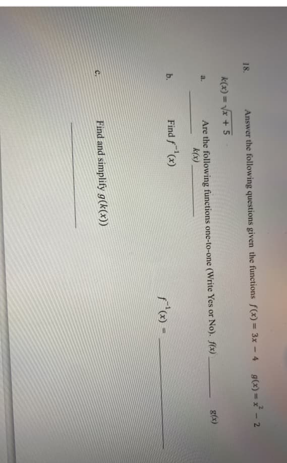 18.
Answer the following questions given the functions f(x)= 3x – 4 g(x)= x - 2
k(x) = Vx + 5
Are the following functions one-to-one (Write Yes or No). f(x)
g(x)
a.
k(x)
b.
Find f(x)
C.
Find and simplify g(k(x))
