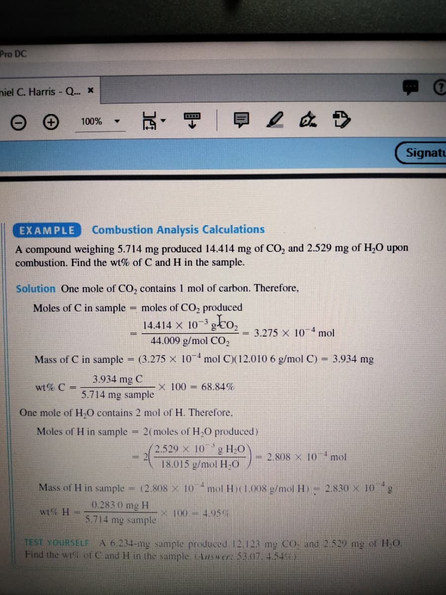 Pro DC
niel C. Harris - Q.. x
100%
Signatu
EXAMPLE
Combustion Analysis Calculations
A compound weighing 5.714 mg produced 14.414 mg of CO, and 2.529 mg of H,O upon
combustion. Find the wt% of C and H in the sample.
Solution One mole of CO, contains 1 mol of carbon. Therefore,
Moles of C in sample
moles of CO, produced
gto,
14.414 X 10-3
4
3.275 X 10
mol
44.009 g/mol CO,
Mass of C in sample
(3.275 X 10 mol C)(12.010 6 g/mol C)
= 3.934 mg
3.934 mg C
wt% C =
x 100 = 68.84%
5.714 mg sample
One mole of H,O contains 2 mol of H. Therefore.
Moles of H in sample 2(moles of H,0 produced)
g HO
18.015 g/mol HO
2.529 x 10
- 2.808 × 10mol
Mass of H in sample = (2.808 × 10 "mol H1.008 g/mol H) = 2.830 x 10
0.283 0 mg H
wt% H =
x 100-495%
5.714 mg sample
TEST YOURSELF A 6.234-mg sample produced 12.123 mg Co, and 2.529 mg of H.O
Find the wt of C and H in the sample ARwer: 5307.4.54
