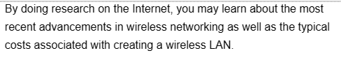 By doing research on the Internet, you may learn about the most
recent advancements in wireless networking as well as the typical
costs associated with creating a wireless LAN.