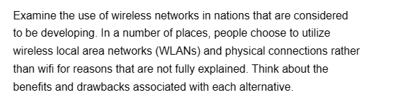 Examine the use of wireless networks in nations that are considered
to be developing. In a number of places, people choose to utilize
wireless local area networks (WLANS) and physical connections rather
than wifi for reasons that are not fully explained. Think about the
benefits and drawbacks associated with each alternative.