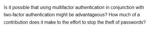 Is it possible that using multifactor authentication in conjunction with
two-factor authentication might be advantageous? How much of a
contribution does it make to the effort to stop the theft of passwords?