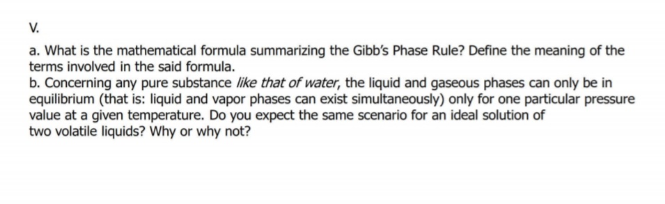 V.
a. What is the mathematical formula summarizing the Gibb's Phase Rule? Define the meaning of the
terms involved in the said formula.
b. Concerning any pure substance like that of water, the liquid and gaseous phases can only be in
equilibrium (that is: liquid and vapor phases can exist simultaneously) only for one particular pressure
value at a given temperature. Do you expect the same scenario for an ideal solution of
two volatile liquids? Why or why not?
