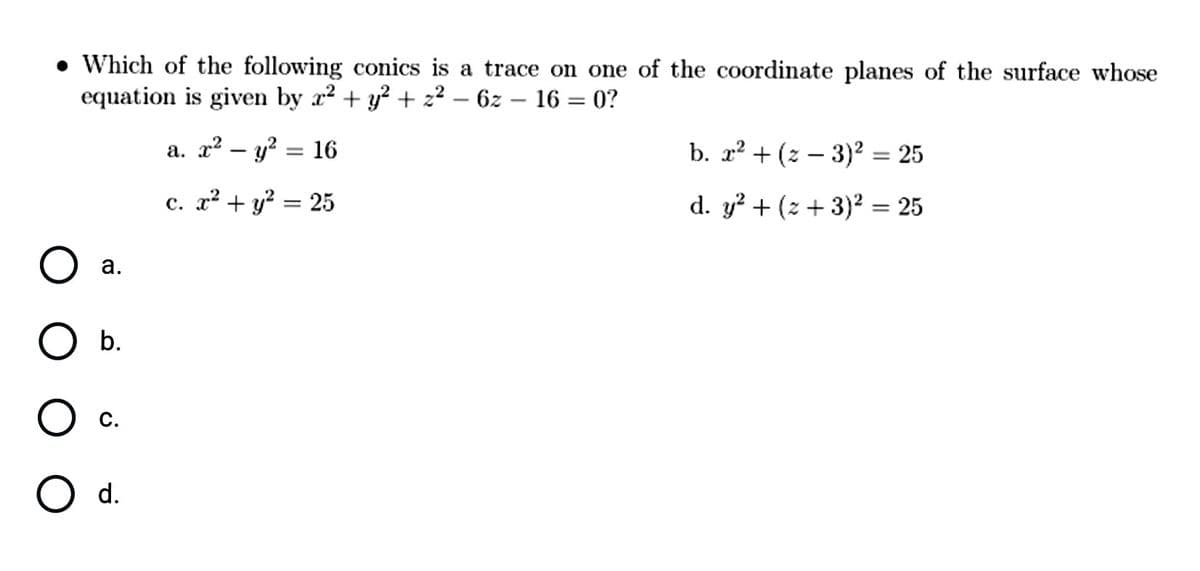• Which of the following conics is a trace on one of the coordinate planes of the surface whose
equation is given by x2 + y? + z² – 6z – 16 = 0?
a. x² – y? = 16
b. x? + (z – 3)² = 25
%3D
c. x² + y? = 25
d. y? + (z + 3)² = 25
a.
b.
O d.
