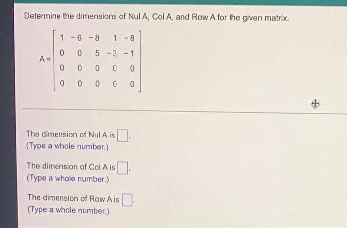 Determine the dimensions of Nul A, Col A, and Row A for the given matrix.
1 -6 -8
1
-8
3 -1
A =
0 0 0
The dimension of Nul A is
(Type a whole number.)
The dimension of Col A is
(Type a whole number.)
The dimension of Row A is
(Type a whole number.)
