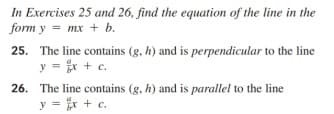 In Exercises 25 and 26, find the equation of the line in the
form y = mx + b.
25. The line contains (g, h) and is perpendicular to the line
y = ir + c.
26. The line contains (g, h) and is parallel to the line
y = x + c.
