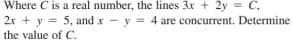 Where C is a real number, the lines 3x + 2y = C,
2r + y = 5, and x - y = 4 are concurrent. Determine
the value of C.
