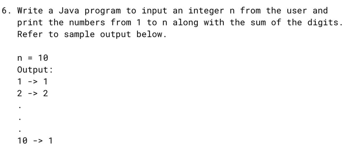 6. Write a Java program to input an integer n from the user and
print the numbers from 1 to n along with the sum of the digits.
Refer to sample output below.
n = 10
Output:
1 -> 1
2 -> 2
10
-> 1