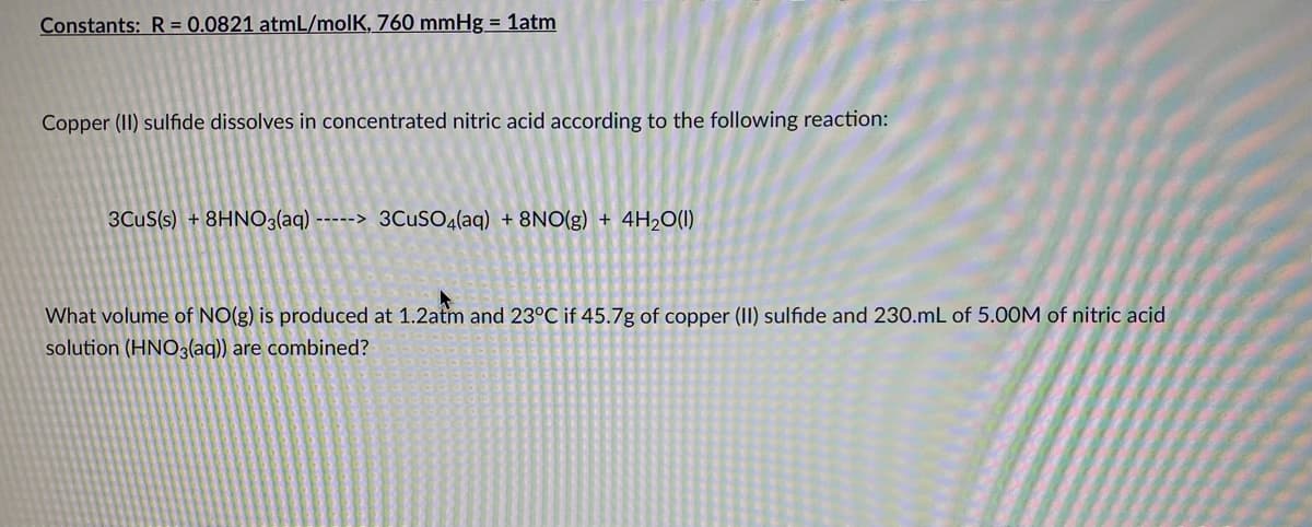 Constants: R = 0.0821 atmL/molK, 760 mmHg = 1atm
Copper (II) sulfide dissolves in concentrated nitric acid according to the following reaction:
3CUS(s) + 8HNO3(aq) -----> 3CUSO4(aq) + 8NO(g) + 4H2O(1)
What volume of NO(g) is produced at 1.2atm and 23°C if 45.7g of copper (1I) sulfide and 230.mL of 5.00M of nitric acid
solution (HNO3(aq)) are combined?
