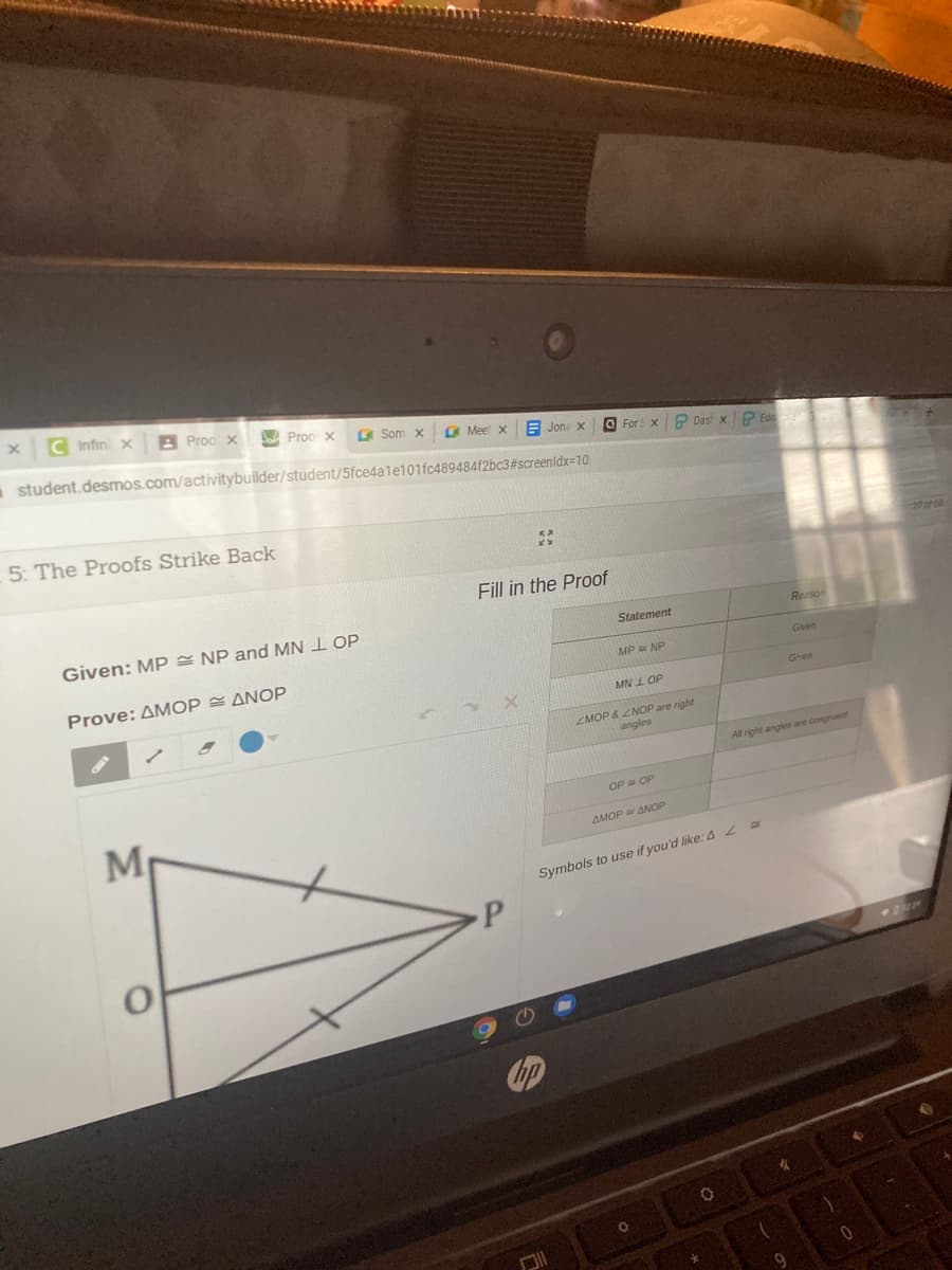 C Infin x
B Proo x
A Proo x
A Som x
O Meet x
E Jone X
a student.desmos.com/activitybuilder/student/5fce4ale101fc489484f2bc3#screenidx=10
O For xP Das xP Ed
5: The Proofs Strike Back
Fill in the Proof
Given: MP = NP and MN 1 OP
Reason
Statement
Given
MP NP
Prove: ΔΜΟΡ ΔΝΟP
Ghen
MN L OP
MOP & ZNOP are right
angles
All right angkes are congruent
OP OP
AMOP ANOP
Symbols to use if you'd like:42 a
