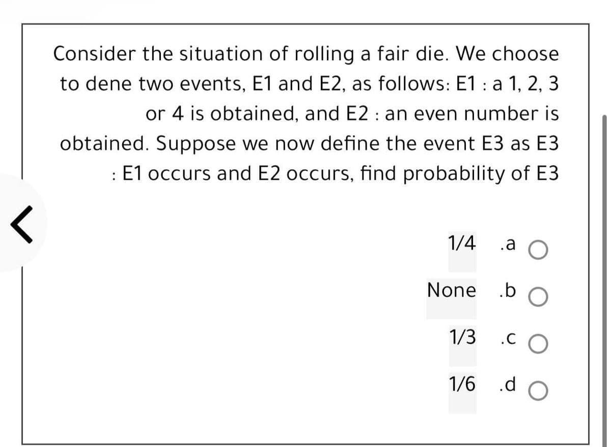 :
Consider the situation of rolling a fair die. We choose
to dene two events, E1 and E2, as follows: E1 a 1, 2, 3
or 4 is obtained, and E2 : an even number is
obtained. Suppose we now define the event E3 as E3
: E1 occurs and E2 occurs, find probability of E3
<
1/4
.a O
None
.b O
1/3
.CO
1/6 .d O