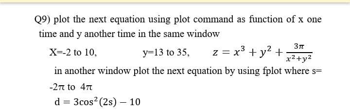 Q9) plot the next equation using plot command as function of x one
time and y another time in the same window
X=-2 to 10,
y=13 to 35,
z = x³ + y² +
3π
x²+y²
in another window plot the next equation by using fplot where s=
-2π to 47
d = 3cos² (2s) - 10