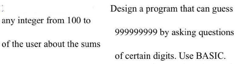 Design a program that can guess
any integer from 100 to
999999999 by asking questions
of the user about the sums
of certain digits. Use BASIC.
